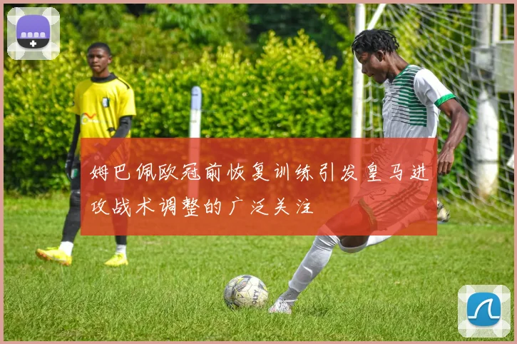姆巴佩欧冠前恢复训练引发皇马进攻战术调整的广泛关注