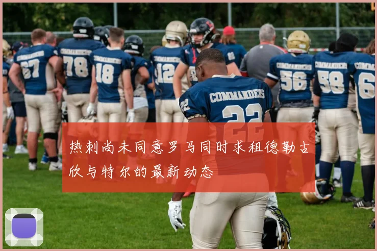 热刺尚未同意罗马同时求租德勒古欣与特尔的最新动态