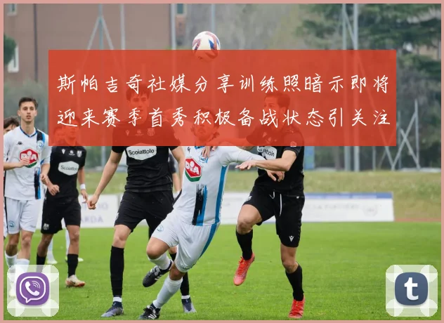 斯帕吉奇社媒分享训练照暗示即将迎来赛季首秀积极备战状态引关注