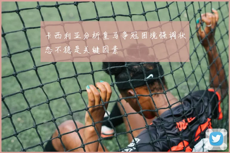 卡西利亚分析皇马争冠困境强调状态不稳是关键因素
