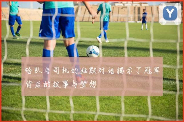 哈队与司机的幽默对话揭示了冠军背后的故事与梦想