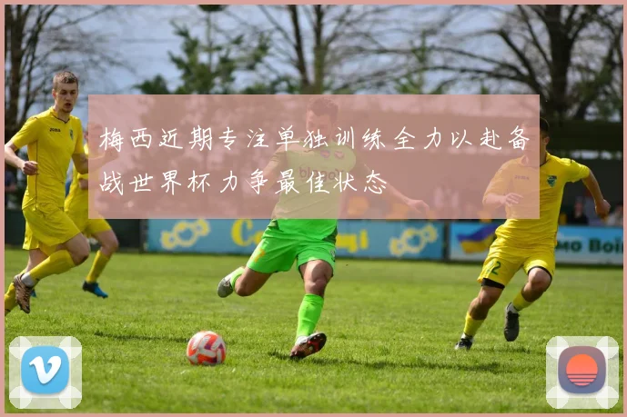 梅西近期专注单独训练全力以赴备战世界杯力争最佳状态