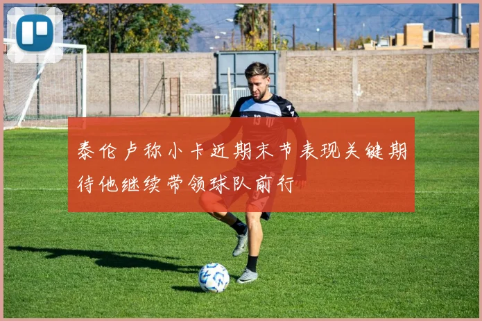 泰伦卢称小卡近期末节表现关键期待他继续带领球队前行