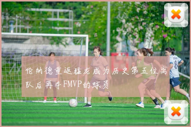伦纳德重返猛龙成为历史第五位离队后再夺FMVP的球员