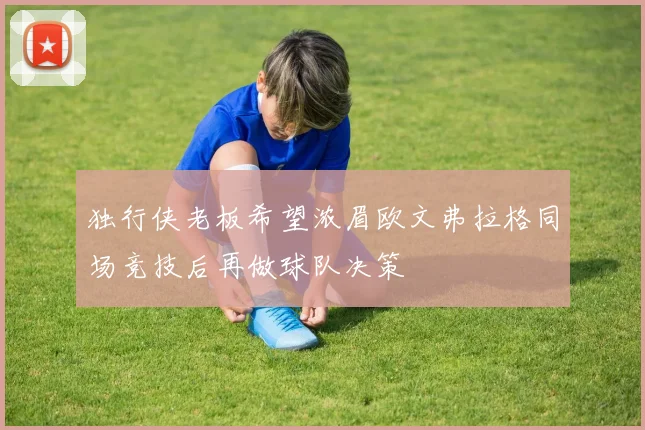 独行侠老板希望浓眉欧文弗拉格同场竞技后再做球队决策