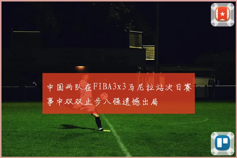 中国两队在FIBA3x3马尼拉站次日赛事中双双止步八强遗憾出局
