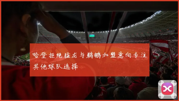 哈登拒绝猛龙与鹈鹕加盟意向专注其他球队选择