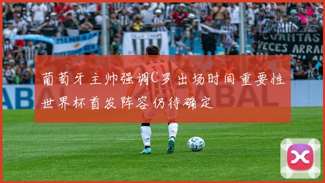 葡萄牙主帅强调C罗出场时间重要性世界杯首发阵容仍待确定