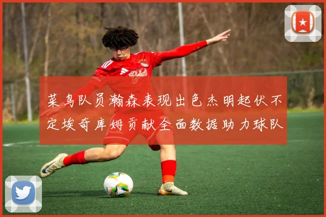 菜鸟队员瀚森表现出色杰明起伏不定埃奇库姆贡献全面数据助力球队