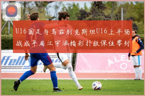U16国足与乌兹别克斯坦U16上半场战成平局江宇涵精彩扑救保住零封纪录