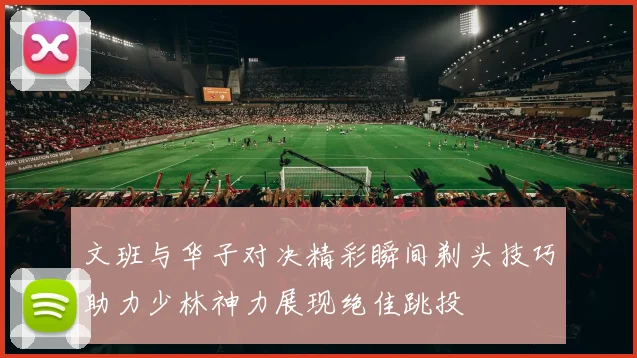 文班与华子对决精彩瞬间剃头技巧助力少林神力展现绝佳跳投