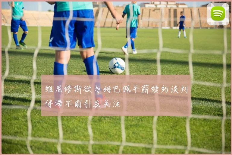 维尼修斯欲与姆巴佩平薪续约谈判停滞不前引发关注